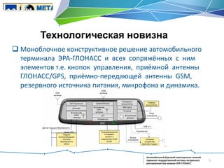 Технологическая новизна
 Моноблочное конструктивное решение автомобильного
терминала ЭРА-ГЛОНАСС и всех сопряжённых с ним
элементов т.е. кнопок управления, приёмной антенны
ГЛОНАСС/GPS, приёмно-передающей антенны GSM,
резервного источника питания, микрофона и динамика.

Автомобильный бортовой навигационно-связной
терминал государственной системы экстренного
реагирования при авариях ЭРА-ГЛОНАСС

3

 