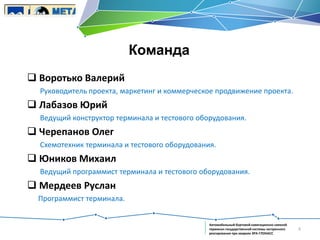 Команда
 Воротько Валерий
Руководитель проекта, маркетинг и коммерческое продвижение проекта.

 Лабазов Юрий
Ведущий конструктор терминала и тестового оборудования.

 Черепанов Олег
Схемотехник терминала и тестового оборудования.

 Юников Михаил
Ведущий программист терминала и тестового оборудования.

 Мердеев Руслан
Программист терминала.

Автомобильный бортовой навигационно-связной
терминал государственной системы экстренного
реагирования при авариях ЭРА-ГЛОНАСС

4

 