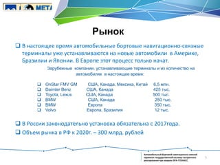 Рынок
 В настоящее время автомобильные бортовые навигационно-связные
терминалы уже устанавливаются на новые автомобили в Америке,
Бразилии и Японии. В Европе этот процесс только начат.
Зарубежные компании, устанавливающие терминалы и их количество на
автомобилях в настоящее время:







OnStar FMV GM
Daimler Benz
Toyota, Lexus
BMW
BMW
Volvo

США, Канада, Мексика, Китай
США, Канада
CША, Канада
США, Канада
Европа
Европа, Бразилия

6,5 млн.
425 тыс.
500 тыс.
250 тыс.
350 тыс.
12 тыс.

 В России законодательно установка обязательна с 2017года.
 Объем рынка в РФ к 2020г. – 300 млрд. рублей

Автомобильный бортовой навигационно-связной
терминал государственной системы экстренного
реагирования при авариях ЭРА-ГЛОНАСС

5

 