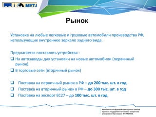 Рынок
Установка на любые легковые и грузовые автомобили производства РФ,
использующие внутреннее зеркало заднего вида.
Предлагается поставлять устройства :
 На автозаводы для установки на новые автомобили (первичный
рынок).
 В торговые сети (вторичный рынок)
 Поставка на первичный рынок в РФ – до 200 тыс. шт. в год
 Поставка на вторичный рынок в РФ – до 300 тыс. шт. в год
 Поставка на экспорт ЕС27 – до 100 тыс. шт. в год

Автомобильный бортовой навигационно-связной
терминал государственной системы экстренного
реагирования при авариях ЭРА-ГЛОНАСС

 