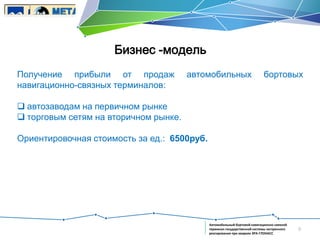 Бизнес -модель
Получение прибыли от продаж
навигационно-связных терминалов:

автомобильных

бортовых

 автозаводам на первичном рынке
 торговым сетям на вторичном рынке.

Ориентировочная стоимость за ед.: 6500руб.

Автомобильный бортовой навигационно-связной
терминал государственной системы экстренного
реагирования при авариях ЭРА-ГЛОНАСС

9

 