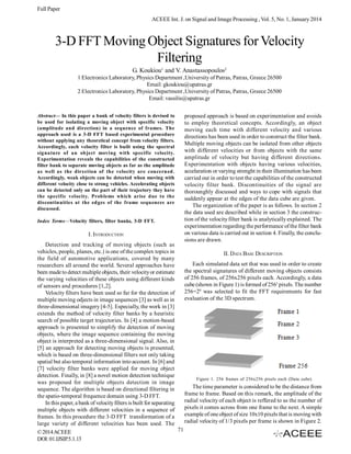 Full Paper
ACEEE Int. J. on Signal and Image Processing , Vol. 5, No. 1, January 2014

3-D FFT Moving Object Signatures for Velocity
Filtering
G. Koukiou1 and V. Anastassopoulos2
1 Electronics Laboratory, Physics Department ,University of Patras, Patras, Greece 26500
Email: gkoukiou@upatras.gr
2 Electronics Laboratory, Physics Department ,University of Patras, Patras, Greece 26500
Email: vassilis@upatras.gr
Abstract— In this paper a bank of velocity filters is devised to
be used for isolating a moving object with specific velocity
(amplitude and direction) in a sequence of frames. The
approach used is a 3-D FFT based experimental procedure
without applying any theoretical concept from velocity filters.
Accordingly, each velocity filter is built using the spectral
signature of an object moving with specific velocity.
Experimentation reveals the capabilities of the constructed
filter bank to separate moving objects as far as the amplitude
as well as the direction of the velocity are concerned.
Accordingly, weak objects can be detected when moving with
different velocity close to strong vehicles. Accelerating objects
can be detected only on the part of their trajectory they have
the specific velocity. Problems which arise due to the
discontinuities at the edges of the frame sequences are
discussed.
Index Terms—Velocity filters, filter banks, 3-D FFT.

I. INTRODUCTION

proposed approach is based on experimentation and avoids
to employ theoretical concepts. Accordingly, an object
moving each time with different velocity and various
directions has been used in order to construct the filter bank.
Multiple moving objects can be isolated from other objects
with different velocities or from objects with the same
amplitude of velocity but having different directions.
Experimentation with objects having various velocities,
accelaration or varying strenght in their illumination has been
carried out in order to test the capabilities of the constructed
velocity filter bank. Discontinuities of the signal are
thorounghly discussed and ways to cope with signals that
suddenly appear at the edges of the data cube are given.
The organization of the paper is as follows. In section 2
the data used are described while in section 3 the construction of the velocity filter bank is analytically explained. The
experimentation regarding the performance of the filter bank
on various data is carried out in section 4. Finally, the conclusions are drawn.

Detection and tracking of moving objects (such as
vehicles, people, planes, etc.) is one of the complex topics in
II. DATA BASE DESCRIPTION
the field of automotive applications, covered by many
Each simulated data set that was used in order to create
researchers all around the world. Several approaches have
the spectral signatures of different moving objects consists
been made to detect multiple objects, their velocity or estimate
of 256 frames, of 256x256 pixels each. Accordingly, a data
the varying velocities of these objects using different kinds
cube (shown in Figure 1) is formed of 2563 pixels. The number
of sensors and procedures [1,2].
256=28 was selected to fit the FFT requirements for fast
Velocity filters have been used so far for the detection of
evaluation of the 3D spectrum.
multiple moving odjects in image sequences [3] as well as in
three-dimensional imagery [4-5]. Especially, the work in [3]
extends the method of velocity filter banks by a heuristic
search of possible target trajectories. In [4] a motion-based
approach is presented to simplify the detection of moving
objects, where the image sequence containing the moving
object is interpreted as a three-dimensional signal. Also, in
[5] an approach for detecting moving objects is presented,
which is based on three-dimensional filters not only taking
spatial but also temporal information into account. In [6] and
[7] velocity filter banks were applied for moving object
detection. Finally, in [8] a novel motion detection technique
Figure 1. 256 frames of 256x256 pixels each (Data cube)
was proposed for multiple objects detection in image
The time parameter is considered to be the distance from
sequence. The algorithm is based on directional filtering in
frame to frame. Based on this remark, the amplitude of the
the spatio-temporal frequence domain using 3-D FFT.
radial velocity of each object is reffered to as the number of
In this paper, a bank of velocity filters is built for separating
pixels it comes across from one frame to the next. A simple
multiple objects with different velocities in a sequence of
example of one object of size 10x10 pixels that is moving with
frames. In this procedure the 3-D FFT transformation of a
radial velocity of 1/3 pixels per frame is shown in Figure 2.
large variety of different velocities has been used. The
71
© 2014 ACEEE
DOI: 01.IJSIP.5.1.13

 