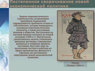 Задачи социалистического
строительства, установление
принципов социальной
справедливости требовали отказа от
той политики, которая порождала и
усиливала капиталистические
элементы, а также негативные
явления в обществе. Наступление на
частный капитал началось во второй
половине 1920-х гг. Значительно
увеличивались налоги, отменялись
арендные договоры, сокращались
денежные и товарные кредиты
частникам. Был взят курс на
вытеснение частного капитала из
сферы производства, финансов и
торговли, на постепенное
свёртывание новой экономической
политики.
Нэпман.
Реклама. 1920-е г.

 