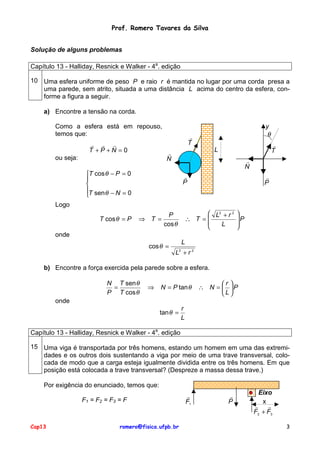 Prof. Romero Tavares da Silva
Solução de alguns problemas
Capítulo 13 - Halliday, Resnick e Walker - 4a. edição
10 Uma esfera uniforme de peso P e raio r é mantida no lugar por uma corda presa a
uma parede, sem atrito, situada a uma distância L acima do centro da esfera, conforme a figura a seguir.
a) Encontre a tensão na corda.
Como a esfera está em repouso,
temos que:
! ! !
T +P +N =0

y
θ

!
T
!
N

ou seja:

!
T

L
!
N

T cos θ − P = 0


T sen θ − N = 0


!
P

!
P

Logo
T cos θ = P

⇒ T =

 L2 + r 2
∴ T =

L


P
cos θ


P



onde
cos θ =

L
L +r2
2

b) Encontre a força exercida pela parede sobre a esfera.
N T sen θ
=
P T cos θ

⇒

N = P tan θ

r 
∴ N =  P
L

onde
tan θ =

r
L

Capítulo 13 - Halliday, Resnick e Walker - 4a. edição
15 Uma viga é transportada por três homens, estando um homem em uma das extremidades e os outros dois sustentando a viga por meio de uma trave transversal, colocada de modo que a carga esteja igualmente dividida entre os três homens. Em que
posição está colocada a trave transversal? (Despreze a massa dessa trave.)
Por exigência do enunciado, temos que:
F1 = F2 = F3 = F

Cap13

romero@fisica.ufpb.br

!
F1

!
P

Eixo
x
!
!
F2 + F3
3

 
