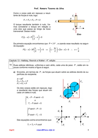 Prof. Romero Tavares da Silva
Como o corpo está em repouso a resultante de forças é nula, logo:
F1 + F2 + F3 - P = 0

!
P

!
F1

O torque resultante também é nulo. Vamos considerar o torque em relação a
uma eixo que passa ao longo da trave
transversal. Desse modo:

!
F2

x

!
F3

Eixo

L

F1 (L − x ) − P  − x  = 0
2


Da primeira equação encontramos que P = 3 F , e usando esse resultado na segunda equação:
3L 
L

L

F (L − x ) − 3F  − x  = 0 ⇒  L −
 + (3 x − x ) = 0 ∴ x =
2 
4
2



Capítulo 13 - Halliday, Resnick e Walker - 4a. edição
19 Duas esferas idênticas, uniformes e sem atrito, cada uma de peso P , estão em repouso conforme mostra a figura à seguir.
a) Encontre, em termos de P , as forças que atuam sobre as esferas devido às superfícies do recipiente.

θ = 450
F12 = F21 = F
P1 = P2 = P
!
N1

Os dois corpos estão em repouso, logo
a resultante das forças que atuam em
cada um deles é nula.

 F sen θ − P = 0


F cos θ − T = 0
2

Das equações acima encontramos que:
T1 = T2 = F cosθ
Cap13

romero@fisica.ufpb.br

!
T2

!
F21

N 1 − P − F sen θ = 0

e

 T − F cos θ = 0
1


!
F12

!
T1

!
P2

!
P1

!
N1

θ
!
F21

!
T1
!
P1

!
F12
θ

!
T2
!
P2

4

 