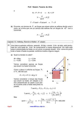 Prof. Romero Tavares da Silva
e
N1 - P - P = 0
F=

⇒

N1 = 2 P

P
=P 2
sen θ

T = F cos θ = P cot anθ

⇒ T =P

b) Encontre, em termos de P , as forças que atuam sobre as esferas devido uma à
outra, se a linha que une os centros das esferas faz um ângulo de 450 com a
horizontal.
F=

P
=P 2
sen θ

Capítulo 13 - Halliday, Resnick e Walker - 4a. edição
25 Uma placa quadrada uniforme, pesando 50,0kg e tendo 2,0m de lado, está pendurada em uma haste de 3,0m de comprimento e massa desprezível. Um cabo está
preso à extremidade da haste e a um ponto na parede situado 4,0m acima do ponto
onde a haste é fixada na parede, conforme mostra a figura a seguir.
a) Qual é a tensão no cabo?
L2 = 2,0m
L3 = 3,0m

M = 50kg
L1 = 4,0m

Vamos considerar apenas as forças
que atuam na haste horizontal.

!
T

Como a placa é uniforme as forças P1
e P2 são tais que:
P1 = P2 = P / 2 = M g / 2

θ

!
FV

!
FH

!
P2

L1

!
P1

L2

Vamos considerar o torque das forças
que atuam na haste, em relação a um
eixo perpendicular ao papel e que pasL3
se no ponto onde a haste está presa na
parede.
T senθ L3 - P2 L3 - P1 ( L3 - L2 ) = 0
T sen θ L3 =

P

[L3 + (L3 − L2 )] ⇒ T =  2L3 − L2
 2L sen θ
2
 3

Mas
sen θ =
Cap13

L1
L2 + L2
1
3

 (2L3 − L2 ) L2 + L2
1
3
⇒ T =
2L1L3



romero@fisica.ufpb.br


P




 P = 408,34N


5

 