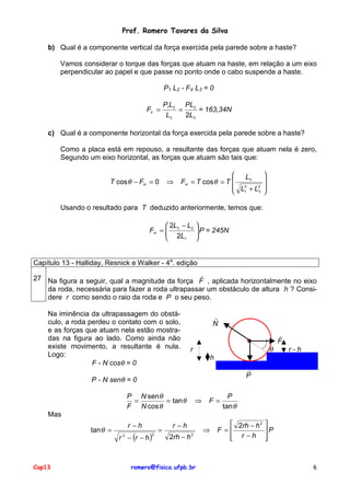 Prof. Romero Tavares da Silva
b) Qual é a componente vertical da força exercida pela parede sobre a haste?
Vamos considerar o torque das forças que atuam na haste, em relação a um eixo
perpendicular ao papel e que passe no ponto onde o cabo suspende a haste.
P1 L2 - FV L3 = 0
FV =

P1L2 PL2
=
= 163,34N
L3
2L3

c) Qual é a componente horizontal da força exercida pela parede sobre a haste?
Como a placa está em repouso, a resultante das forças que atuam nela é zero,
Segundo um eixo horizontal, as forças que atuam são tais que:
T cos θ − FH = 0

⇒


L3
FH = T cos θ = T 
 L2 + L2
3
 1






Usando o resultado para T deduzido anteriormente, temos que:
 2L − L2
FH =  3
 2L
1



 P = 245N



Capítulo 13 - Halliday, Resnick e Walker - 4a. edição
!
27 Na figura a seguir, qual a magnitude da força F , aplicada horizontalmente no eixo
da roda, necessária para fazer a roda ultrapassar um obstáculo de altura h ? Considere r como sendo o raio da roda e P o seu peso.
Na iminência da ultrapassagem do obstáculo, a roda perdeu o contato com o solo,
e as forças que atuam nela estão mostradas na figura ao lado. Como ainda não
existe movimento, a resultante é nula.
Logo:
F - N cosθ = 0

!
N

θ

r

r-h

h
!
P

P - N senθ = 0
P N sen θ
=
= tan θ
F N cos θ

!
F

⇒

F=

P
tan θ

Mas
tan θ =

Cap13

r −h
r 2 − (r − h )

2

=

r −h
2rh − h 2

romero@fisica.ufpb.br

⇒

 2rh − h 2
F=
 r −h



P



6

 