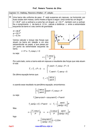 Prof. Romero Tavares da Silva
Capítulo 13 - Halliday, Resnick e Walker - 4a. edição
34 Uma barra não uniforme de peso P está suspensa em repouso, na horizontal, por
duas cordas sem massa, como mostra a figura a seguir. Uma corda faz um ângulo
θ = 36,90 com a vertical e a outra faz um ângulo ϕ = 53,10 , também com a vertical.
Se o comprimento L da barra é 6,1m , calcule a distância x entre a extremidade
esquerda da barra e o seu centro de gravidade.

θ = 36,90
ϕ = 53,10
L = 6,1m

!
T1

x

!
T2

ϕ
L
Vamos calcular o torque das forças que
θ
atuam na barra em relação a um eixo
perpendicular ao papel, e que passe por
!
um ponto da extremidade esquerda da
P
barra.
τ = P x - T2 cosϕ L = 0
ou seja:
 T cos ϕ 
x= 2
L
P


Por outro lado, como a barra está em repouso a resultante das forças que nela atuam
é nula:
T1 cos θ + T2 cos ϕ − P = 0
! !
!

T1 + T2 + P = 0 ⇒ 
 T sen θ − T sen ϕ = 0
2
 1
Da última equação temos que:
 sen ϕ 
T1 = T2 

 sen θ 
e usando esse resultado na penúltima equação, encontramos:
  sen ϕ 
T2  sen θ  cos θ + T2 cos ϕ = P

 
ou seja:

T2 {sen ϕ cos θ + cos ϕ sen θ } = P sen θ
T2 sen(ϕ + θ ) = P sen θ

 sen θ 
⇒ T2 = 
P
 sen(ϕ + θ )

Mas
 T cos ϕ 
x= 2
L
P



⇒

 L cos ϕ   sen θ 
x=

P
 P   sen(ϕ + θ )

logo
 cos ϕ sen θ 
x=
 L = 2,23m
 sen(ϕ + θ ) 
Cap13

romero@fisica.ufpb.br

7

 