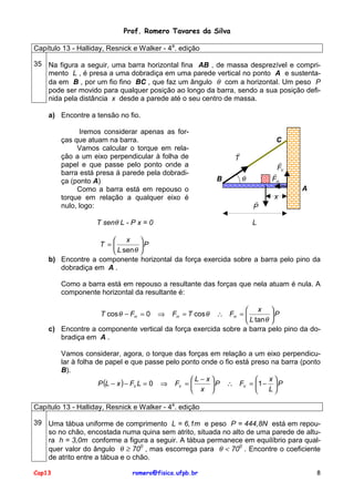 Prof. Romero Tavares da Silva
Capítulo 13 - Halliday, Resnick e Walker - 4a. edição
35 Na figura a seguir, uma barra horizontal fina AB , de massa desprezível e comprimento L , é presa a uma dobradiça em uma parede vertical no ponto A e sustentada em B , por um fio fino BC , que faz um ângulo θ com a horizontal. Um peso P
pode ser movido para qualquer posição ao longo da barra, sendo a sua posição definida pela distância x desde a parede até o seu centro de massa.
a) Encontre a tensão no fio.
Iremos considerar apenas as forças que atuam na barra.
Vamos calcular o torque em relação a um eixo perpendicular à folha de
papel e que passe pelo ponto onde a
barra está presa á parede pela dobradiça (ponto A)
Como a barra está em repouso o
torque em relação a qualquer eixo é
nulo, logo:
T senθ L - P x = 0

C
!
T
B

!
FV

!
FH

θ

A
!
P

x

L

 x 
T =
P
 L sen θ 
b) Encontre a componente horizontal da força exercida sobre a barra pelo pino da
dobradiça em A .
Como a barra está em repouso a resultante das forças que nela atuam é nula. A
componente horizontal da resultante é:
 x 
∴ FH = 
P
 L tan θ 
c) Encontre a componente vertical da força exercida sobre a barra pelo pino da dobradiça em A .
T cos θ − FH = 0

⇒

FH = T cos θ

Vamos considerar, agora, o torque das forças em relação a um eixo perpendicular à folha de papel e que passe pelo ponto onde o fio está preso na barra (ponto
B).
x
L − x

P (L − x ) − FV L = 0 ⇒ FV = 
 P ∴ FV = 1 −  P
L
 x 

Capítulo 13 - Halliday, Resnick e Walker - 4a. edição
39 Uma tábua uniforme de comprimento L = 6,1m e peso P = 444,8N está em repouso no chão, encostada numa quina sem atrito, situada no alto de uma parede de altura h = 3,0m conforme a figura a seguir. A tábua permanece em equilíbrio para qualquer valor do ângulo θ ≥ 700 , mas escorrega para θ < 700 . Encontre o coeficiente
de atrito entre a tábua e o chão.
Cap13

romero@fisica.ufpb.br

8

 