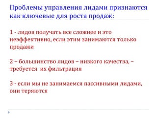 Проблемы управления лидами признаются
как ключевые для роста продаж:
1 - лидов получать все сложнее и это
неэффективно, если этим занимаются только
продажи
2 – большинство лидов – низкого качества, –
требуется их фильтрация
3 - если мы не занимаемся пассивными лидами,
они теряются

 