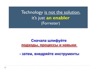 Technology is not the solution,
it’s just an enabler
(Forrester)

Сначала шлифуйте
подходы, процессы и навыки

- затем, внедряйте инструменты

 