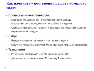 Как начинать – постепенно решать комплекс
задач


Процессы - ответственности





Люди





Определить ясные зон ответственности между
маркетингом и продажами по работе с лидами
Оптимизировать или ввести процессы по квалификации и
взращиванию лидов

Выделить ответственных – поставить задачи
Обучить техникам контент-маркетинга и лид-менеджмента

Технологии




Извлекать максимум из установленных CRM
Дополнять технологиями Marketing Automation

 
