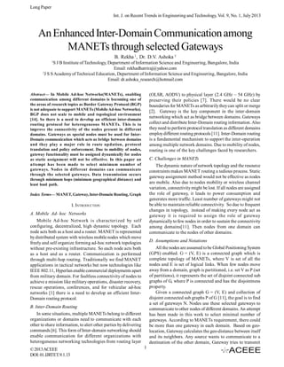 Long Paper
Int. J. on Recent Trends in Engineering and Technology, Vol. 9, No. 1, July 2013

An Enhanced Inter-Domain Communication among
MANETs through selected Gateways
B. Rekha 1, Dr. D.V. Ashoka 2
1

S J B Institute of Technology, Department of Information Science and Engineering, Bangalore, India
Email: rekhadhatriraj@yahoo.com
2
J S S Academy of Technical Education, Department of Information Science and Engineering, Bangalore, India
Email: dr.ashoka_research@hotmail.com
Abstract— In Mobile Ad-hoc Networks(MANETs), enabling
communication among different domains is becoming one of
the areas of research topics as Border Gateway Protocol (BGP)
is not adequate to support MANETs (Mobile Ad-hoc Networks).
BGP does not scale to mobile and topological environment
[14]. So there is a need to develop an efficient inter-domain
routing protocol for heterogeneous MANETs. This is to
improve the connectivity of the nodes present in different
domains. Gateways as special nodes must be used for InterDomain communication which acts as bridge between domains
and they play a major role in route updation, protocol
translation and policy enforcement. Due to mobility of nodes,
gateway functionality must be assigned dynamically for nodes
as static assignment will not be effective. In this paper an
attempt has been made to select minimum number of
gateways. Nodes in different domains can communicate
through the selected gateways. Data transmission occurs
through minimum hops (minimum geographical distance) and
least load path.

(OLSR, AODV) to physical layer (2.4 GHz – 54 GHz) by
preserving their policies [7]. There would be no clear
boundaries for MANETs as arbitrarily they can split or merge
[2]. Gateway is the key component in the inter-domain
networking which act as bridge between domains. Gateways
collect and distribute Inter-Domain routing information. Also
they need to perform protocol translation as different domains
employ different routing protocols [11]. Inter-Domain routing
is a fundamental mechanism to support the inter-operation
among multiple network domains. Due to mobility of nodes,
routing is one of the key challenges faced by researchers.
C. Challenges in MANETs
The dynamic nature of network topology and the resource
constraints makes MANET routing a tedious process. Static
gateway assignment method would not be effective as nodes
are mobile. Also due to nodes mobility or wireless channel
variation, connectivity might be lost. If all nodes are assigned
the role of gateway, it leads to power consumption and
generates more traffic. Least number of gateways might not
be able to maintain reliable connectivity. So due to frequent
changes in topology, instead of making every node act as
gateway it is required to assign the role of gateway
dynamically to few nodes in order to sustain the connectivity
among domains[11]. Then nodes from one domain can
communicate to the nodes of other domains.

Index Terms— MANET, Gateway, Inter-Domain Routing, Graph

I. INTRODUCTION
A. Mobile Ad- hoc Networks
Mobile Ad-hoc Network is characterized by self
configuring, decentralized, high dynamic topology. Each
node acts both as a host and a router. MANET is represented
by distributed system with wireless mobile nodes which move
freely and self organize forming ad-hoc network topologies
without pre-existing infrastructure. So each node acts both
as a host and as a router. Communication is performed
through multi-hop routing. Traditionally we find MANET
applications in tactical networks but now technologies like
IEEE 802.11, Hyperlan enable commercial deployments apart
from military domain. For faultless connectivity of nodes to
achieve a mission like military operations, disaster recovery,
rescue operations, conferences, and for vehicular ad-hoc
networks [1] there is a need to develop an efficient InterDomain routing protocol.

D. Assumptions and Notations
All the nodes are assumed to be Global Positioning System
(GPS) enabled. G = (V, E) is a connected graph which is
complete topology of MANETs, where V is set of all the
nodes and E is set of logical links. When few nodes move
away from a domain, graph is partitioned, i.e. set V as P (set
of partitions), it represents the set of disjoint connected sub
graphs of G, where P is connected and has the disjointness
property.
Given a connected graph G = (V, E) and collection of
disjoint connected sub graphs P of G [11], the goal is to find
a set of gateways N. Nodes use these selected gateways to
communicate to other nodes of different domains. An attempt
has been made in this work to select minimal number of
gateways. According to MANETs requirement, there could
be more than one gateway in each domain. Based on geolocation, Gateway calculates the geo-distance between itself
and its neighbors. Any source wants to communicate to a
destination of the other domain, Gateway tries to transmit

B. Inter-Domain Routing
In some situations, multiple MANETs belong to different
organizations or domains need to communicate with each
other to share information, to alert other parties by delivering
commands [6]. This form of Inter-domain networking should
enable communication for different organizations with
heterogeneous networking technologies from routing layer
© 2013 ACEEE
DOI: 01.IJRTET.9.1.13

1

 