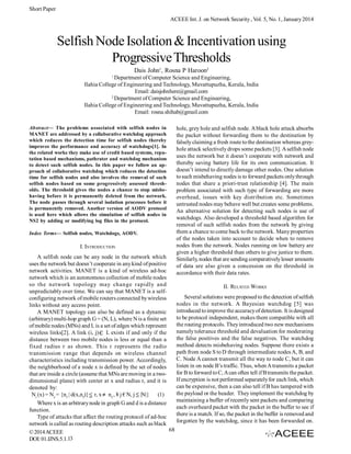 Short Paper
ACEEE Int. J. on Network Security , Vol. 5, No. 1, January 2014

Selfish Node Isolation & Incentivation using
Progressive Thresholds
Dais John1, Rosna P Haroon2
1

Department of Computer Science and Engineering,
Ilahia College of Engineering and Technology, Muvattupuzha, Kerala, India
Email: daisjohnhere@gmail.com
2
Department of Computer Science and Engineering,
Ilahia College of Engineering and Technology, Muvattupuzha, Kerala, India
Email: rosna.shihab@gmail.com
Abstract— The problems associated with selfish nodes in
MANET are addressed by a collaborative watchdog approach
which reduces the detection time for selfish nodes thereby
improves the performance and accuracy of watchdogs[1]. In
the related works they make use of credit based systems, reputation based mechanisms, pathrater and watchdog mechanism
to detect such selfish nodes. In this paper we follow an approach of collaborative watchdog which reduces the detection
time for selfish nodes and also involves the removal of such
selfish nodes based on some progressively assessed thresholds. The threshold gives the nodes a chance to stop misbehaving before it is permanently deleted from the network.
The node passes through several isolation processes before it
is permanently removed. Another version of AODV protocol
is used here which allows the simulation of selfish nodes in
NS2 by adding or modifying log files in the protocol.
Index Terms— Selfish nodes, Watchdogs, AODV.

I. INTRODUCTION

hole, grey hole and selfish node. A black hole attack absorbs
the packet without forwarding them to the destination by
falsely claiming a fresh route to the destination whereas greyhole attack selectively drops some packets [3]. A selfish node
uses the network but it doesn’t cooperate with network and
thereby saving battery life for its own communication. It
doesn’t intend to directly damage other nodes. One solution
to such misbehaving nodes is to forward packets only through
nodes that share a priori-trust relationship [4]. The main
problem associated with such type of forwarding are more
overhead, issues with key distribution etc. Sometimes
untrusted nodes may behave well but creates some problems.
An alternative solution for detecting such nodes is use of
watchdogs. Also developed a threshold based algorithm for
removal of such selfish nodes from the network by giving
them a chance to come back to the network. Many properties
of the nodes taken into account to decide when to remove
nodes from the network. Nodes running on low battery are
given a higher threshold than others to give justice to them.
Similarly, nodes that are sending comparatively lesser amounts
of data are also given a concession on the threshold in
accordance with their data rates.

A selfish node can be any node in the network which
uses the network but doesn’t cooperate in any kind of positive
network activities. MANET is a kind of wireless ad-hoc
network which is an autonomous collection of mobile nodes
so the network topology may change rapidly and
II. RELATED WORKS
unpredictably over time. We can say that MANET is a selfSeveral solutions were proposed to the detection of selfish
configuring network of mobile routers connected by wireless
nodes in the network. A Bayesian watchdog [5] was
links without any access point.
introduced to improve the accuracy of detection. It is designed
A MANET topology can also be defined as a dynamic
to be protocol independent, makes them compatible with all
(arbitrary) multi-hop graph G = (N, L), where N is a finite set
the routing protocols. They introduced two new mechanisms
of mobile nodes (MNs) and L is a set of edges which represent
namely tolerance threshold and devaluation for moderating
wireless links[2]. A link (i, j) L exists if and only if the
the false positives and the false negatives. The watchdog
distance between two mobile nodes is less or equal than a
method detects misbehaving nodes. Suppose there exists a
fixed radius r as shown. This r represents the radio
path from node S to D through intermediate nodes A, B, and
transmission range that depends on wireless channel
C. Node A cannot transmit all the way to node C, but it can
characteristics including transmission power. Accordingly,
listen in on node B’s traffic. Thus, when A transmits a packet
the neighborhood of a node x is defined by the set of nodes
for B to forward to C, A can often tell if B transmits the packet.
that are inside a circle (assume that MNs are moving in a twoIf encryption is not performed separately for each link, which
dimensional plane) with center at x and radius r, and it is
can be expensive, then a can also tell if B has tampered with
denoted by:
the payload or the header. They implement the watchdog by
Nr (x) = Nz = {nf | d(x,nf)} r, x nf,, ¥ j € N, j |N|} (1)
maintaining a buffer of recently sent packets and comparing
Where x is an arbitrary node in graph G and d is a distance
each overheard packet with the packet in the buffer to see if
function.
there is a match. If so, the packet in the buffer is removed and
Type of attacks that affect the routing protocol of ad-hoc
forgotten by the watchdog, since it has been forwarded on.
network is called as routing description attacks such as black
68
© 2014 ACEEE
DOI: 01.IJNS.5.1.13

 