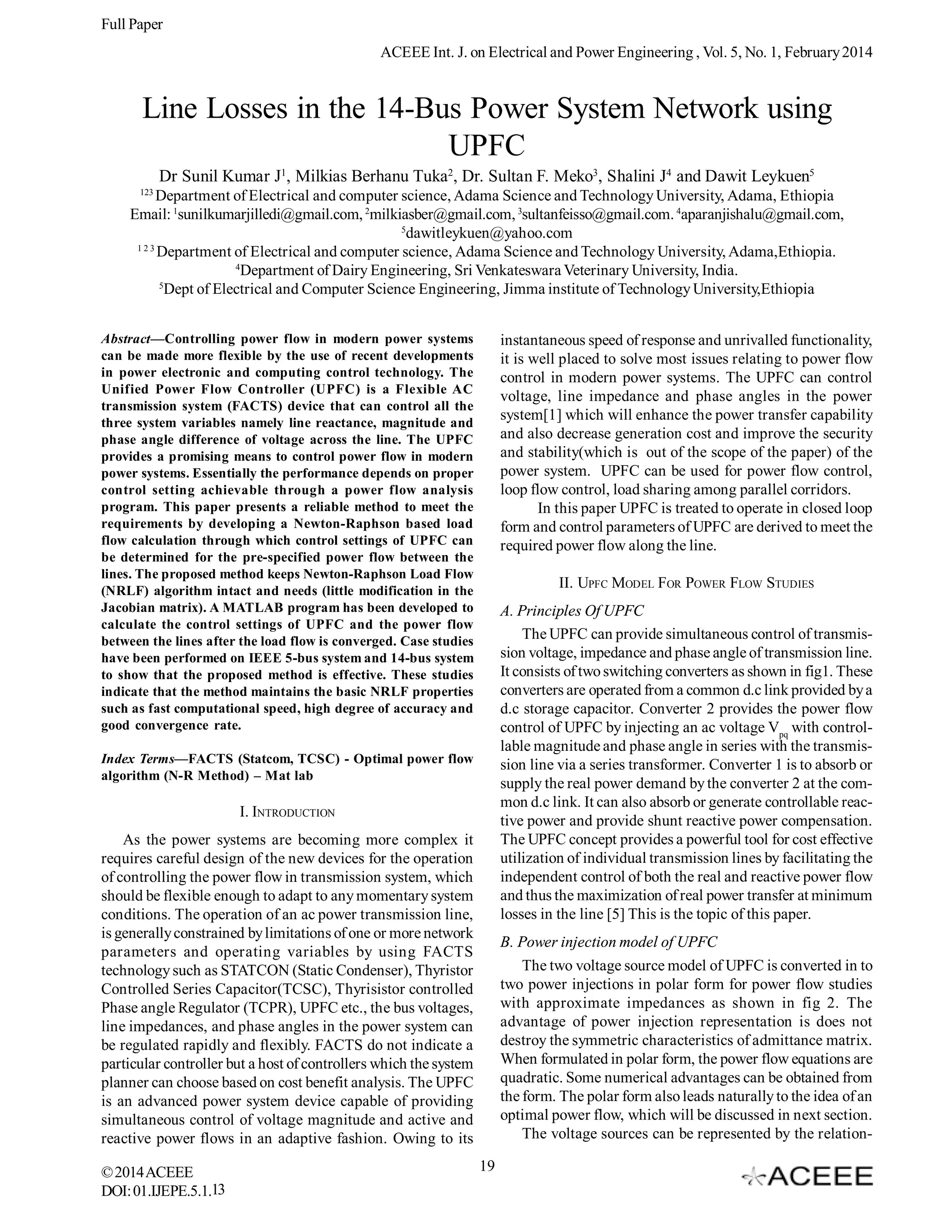 Full Paper
ACEEE Int. J. on Electrical and Power Engineering , Vol. 5, No. 1, February 2014

Line Losses in the 14-Bus Power System Network using
UPFC
Dr Sunil Kumar J1, Milkias Berhanu Tuka2, Dr. Sultan F. Meko3, Shalini J4 and Dawit Leykuen5
123

Department of Electrical and computer science, Adama Science and Technology University, Adama, Ethiopia
Email: 1sunilkumarjilledi@gmail.com, 2milkiasber@gmail.com, 3sultanfeisso@gmail.com. 4aparanjishalu@gmail.com,
5
dawitleykuen@yahoo.com
123
Department of Electrical and computer science, Adama Science and Technology University, Adama,Ethiopia.
4
Department of Dairy Engineering, Sri Venkateswara Veterinary University, India.
5
Dept of Electrical and Computer Science Engineering, Jimma institute of Technology University,Ethiopia
Abstract—Controlling power flow in modern power systems
can be made more flexible by the use of recent developments
in power electronic and computing control technology. The
Unified Power Flow Controller (UPFC) is a Flexible AC
transmission system (FACTS) device that can control all the
three system variables namely line reactance, magnitude and
phase angle difference of voltage across the line. The UPFC
provides a promising means to control power flow in modern
power systems. Essentially the performance depends on proper
control setting achievable through a power flow analysis
program. This paper presents a reliable method to meet the
requirements by developing a Newton-Raphson based load
flow calculation through which control settings of UPFC can
be determined for the pre-specified power flow between the
lines. The proposed method keeps Newton-Raphson Load Flow
(NRLF) algorithm intact and needs (little modification in the
Jacobian matrix). A MATLAB program has been developed to
calculate the control settings of UPFC and the power flow
between the lines after the load flow is converged. Case studies
have been performed on IEEE 5-bus system and 14-bus system
to show that the proposed method is effective. These studies
indicate that the method maintains the basic NRLF properties
such as fast computational speed, high degree of accuracy and
good convergence rate.

instantaneous speed of response and unrivalled functionality,
it is well placed to solve most issues relating to power flow
control in modern power systems. The UPFC can control
voltage, line impedance and phase angles in the power
system[1] which will enhance the power transfer capability
and also decrease generation cost and improve the security
and stability(which is out of the scope of the paper) of the
power system. UPFC can be used for power flow control,
loop flow control, load sharing among parallel corridors.
In this paper UPFC is treated to operate in closed loop
form and control parameters of UPFC are derived to meet the
required power flow along the line.
II. UPFC MODEL FOR POWER FLOW STUDIES
A. Principles Of UPFC
The UPFC can provide simultaneous control of transmission voltage, impedance and phase angle of transmission line.
It consists of two switching converters as shown in fig1. These
converters are operated from a common d.c link provided by a
d.c storage capacitor. Converter 2 provides the power flow
control of UPFC by injecting an ac voltage Vpq with controllable magnitude and phase angle in series with the transmission line via a series transformer. Converter 1 is to absorb or
supply the real power demand by the converter 2 at the common d.c link. It can also absorb or generate controllable reactive power and provide shunt reactive power compensation.
The UPFC concept provides a powerful tool for cost effective
utilization of individual transmission lines by facilitating the
independent control of both the real and reactive power flow
and thus the maximization of real power transfer at minimum
losses in the line [5] This is the topic of this paper.

Index Terms—FACTS (Statcom, TCSC) - Optimal power flow
algorithm (N-R Method) – Mat lab

I. INTRODUCTION
As the power systems are becoming more complex it
requires careful design of the new devices for the operation
of controlling the power flow in transmission system, which
should be flexible enough to adapt to any momentary system
conditions. The operation of an ac power transmission line,
is generally constrained by limitations of one or more network
parameters and operating variables by using FACTS
technology such as STATCON (Static Condenser), Thyristor
Controlled Series Capacitor(TCSC), Thyrisistor controlled
Phase angle Regulator (TCPR), UPFC etc., the bus voltages,
line impedances, and phase angles in the power system can
be regulated rapidly and flexibly. FACTS do not indicate a
particular controller but a host of controllers which the system
planner can choose based on cost benefit analysis. The UPFC
is an advanced power system device capable of providing
simultaneous control of voltage magnitude and active and
reactive power flows in an adaptive fashion. Owing to its
© 2014 ACEEE
DOI: 01.IJEPE.5.1.13

B. Power injection model of UPFC
The two voltage source model of UPFC is converted in to
two power injections in polar form for power flow studies
with approximate impedances as shown in fig 2. The
advantage of power injection representation is does not
destroy the symmetric characteristics of admittance matrix.
When formulated in polar form, the power flow equations are
quadratic. Some numerical advantages can be obtained from
the form. The polar form also leads naturally to the idea of an
optimal power flow, which will be discussed in next section.
The voltage sources can be represented by the relation19

 