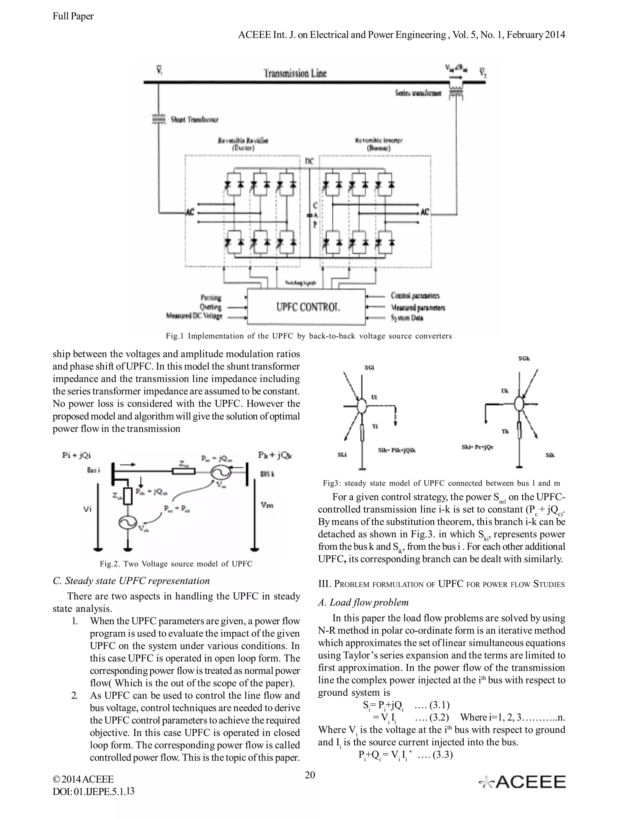 Full Paper
ACEEE Int. J. on Electrical and Power Engineering , Vol. 5, No. 1, February 2014

Fig.1 Implementation of the UPFC by back-to-back voltage source converters

ship between the voltages and amplitude modulation ratios
and phase shift of UPFC. In this model the shunt transformer
impedance and the transmission line impedance including
the series transformer impedance are assumed to be constant.
No power loss is considered with the UPFC. However the
proposed model and algorithm will give the solution of optimal
power flow in the transmission

Fig3: steady state model of UPFC connected between bus l and m

For a given control strategy, the power Sm1 on the UPFCcontrolled transmission line i-k is set to constant (Pc + jQc).
By means of the substitution theorem, this branch i-k can be
detached as shown in Fig.3. in which Ski, represents power
from the bus k and Sik, from the bus i . For each other additional
UPFC, its corresponding branch can be dealt with similarly.

Fig.2. Two Voltage source model of UPFC

C. Steady state UPFC representation
There are two aspects in handling the UPFC in steady
state analysis.
1. When the UPFC parameters are given, a power flow
program is used to evaluate the impact of the given
UPFC on the system under various conditions. In
this case UPFC is operated in open loop form. The
corresponding power flow is treated as normal power
flow( Which is the out of the scope of the paper).
2. As UPFC can be used to control the line flow and
bus voltage, control techniques are needed to derive
the UPFC control parameters to achieve the required
objective. In this case UPFC is operated in closed
loop form. The corresponding power flow is called
controlled power flow. This is the topic of this paper.
© 2014 ACEEE
DOI: 01.IJEPE.5.1.13

III. PROBLEM FORMULATION OF UPFC FOR POWER FLOW STUDIES
A. Load flow problem
In this paper the load flow problems are solved by using
N-R method in polar co-ordinate form is an iterative method
which approximates the set of linear simultaneous equations
using Taylor’s series expansion and the terms are limited to
first approximation. In the power flow of the transmission
line the complex power injected at the ith bus with respect to
ground system is
Si= Pi+jQi …. (3.1)
= Vi Ii
…. (3.2) Where i=1, 2, 3………..n.
Where Vi is the voltage at the ith bus with respect to ground
and Ii is the source current injected into the bus.
Pi+Qi = Vi Ii * …. (3.3)
20

 