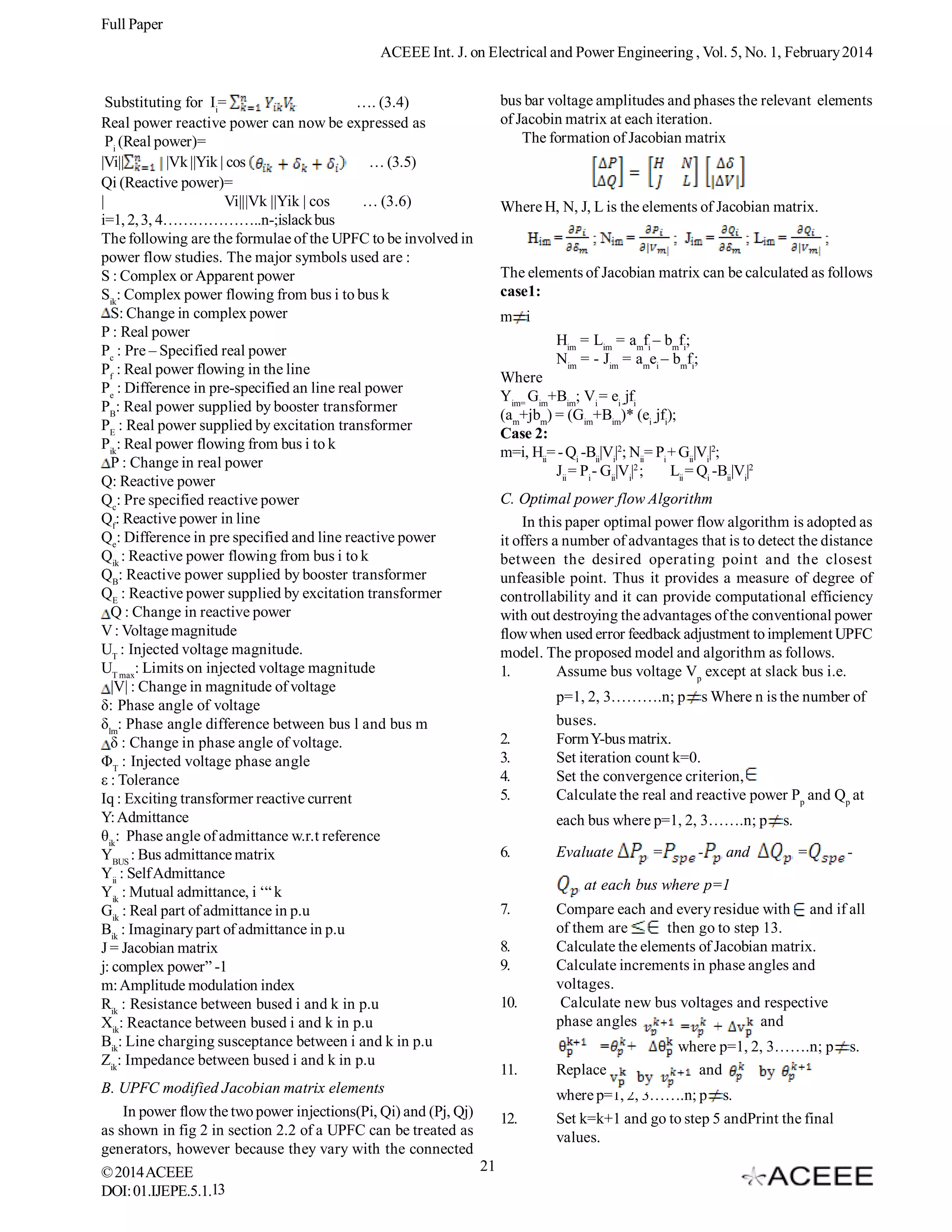 Full Paper
ACEEE Int. J. on Electrical and Power Engineering , Vol. 5, No. 1, February 2014
Substituting for Ii=
…. (3.4)
Real power reactive power can now be expressed as
Pi (Real power)=
|Vi||
|Vk ||Yik | cos
… (3.5)
Qi (Reactive power)=
|
Vi|||Vk ||Yik | cos
… (3.6)
i=1, 2, 3, 4………………..n-;islack bus
The following are the formulae of the UPFC to be involved in
power flow studies. The major symbols used are :
S : Complex or Apparent power
Sik: Complex power flowing from bus i to bus k
S: Change in complex power
P : Real power
Pc : Pre – Specified real power
Pf : Real power flowing in the line
Pe : Difference in pre-specified an line real power
PB: Real power supplied by booster transformer
PE : Real power supplied by excitation transformer
Pik: Real power flowing from bus i to k
P : Change in real power
Q: Reactive power
Qc: Pre specified reactive power
Qf: Reactive power in line
Qe: Difference in pre specified and line reactive power
Qik : Reactive power flowing from bus i to k
QB: Reactive power supplied by booster transformer
QE : Reactive power supplied by excitation transformer
Q : Change in reactive power
V : Voltage magnitude
UT : Injected voltage magnitude.
UT max: Limits on injected voltage magnitude
|V| : Change in magnitude of voltage
δ: Phase angle of voltage
δlm: Phase angle difference between bus l and bus m
δ : Change in phase angle of voltage.
ΦT : Injected voltage phase angle
ε : Tolerance
Iq : Exciting transformer reactive current
Y: Admittance
θik: Phase angle of admittance w.r.t reference
YBUS : Bus admittance matrix
Yii : Self Admittance
Yik : Mutual admittance, i ‘“ k
Gik : Real part of admittance in p.u
Bik : Imaginary part of admittance in p.u
J = Jacobian matrix
j: complex power” -1
m: Amplitude modulation index
Rik : Resistance between bused i and k in p.u
Xik: Reactance between bused i and k in p.u
Bik: Line charging susceptance between i and k in p.u
Zik: Impedance between bused i and k in p.u

bus bar voltage amplitudes and phases the relevant elements
of Jacobin matrix at each iteration.
The formation of Jacobian matrix

Where H, N, J, L is the elements of Jacobian matrix.

The elements of Jacobian matrix can be calculated as follows
case1:
m i
Him = Lim = amfi – bmfi;
Nim = - Jim = amei – bmfi;
Where
Yim= Gim+Bim; Vi = ei -jfi
(am+jbm) = (Gim+Bim)* (ei -jfi);
Case 2:
m=i, Hii= - Qi -Bii|Vi|2; Nii= Pi + Gii|Vi|2;
Jii = Pi - Gii|Vi|2 ;
Lii = Qi -Bii|Vi|2
C. Optimal power flow Algorithm
In this paper optimal power flow algorithm is adopted as
it offers a number of advantages that is to detect the distance
between the desired operating point and the closest
unfeasible point. Thus it provides a measure of degree of
controllability and it can provide computational efficiency
with out destroying the advantages of the conventional power
flow when used error feedback adjustment to implement UPFC
model. The proposed model and algorithm as follows.
1.
Assume bus voltage Vp except at slack bus i.e.
p=1, 2, 3……….n; p
2.
3.
4.
5.

s Where n is the number of

buses.
Form Y-bus matrix.
Set iteration count k=0.
Set the convergence criterion,
Calculate the real and reactive power Pp and Qp at
each bus where p=1, 2, 3…….n; p

6.

Evaluate

=

-

and

s.
=

-

at each bus where p=1
7.
8.
9.
10.

11.
B. UPFC modified Jacobian matrix elements
In power flow the two power injections(Pi, Qi) and (Pj, Qj)
12.
as shown in fig 2 in section 2.2 of a UPFC can be treated as
generators, however because they vary with the connected
21
© 2014 ACEEE
13
DOI: 01.IJEPE.5.1.

Compare each and every residue with and if all
of them are
then go to step 13.
Calculate the elements of Jacobian matrix.
Calculate increments in phase angles and
voltages.
Calculate new bus voltages and respective
phase angles
and
Replace

where p=1, 2, 3…….n; p
and

where p=1, 2, 3…….n; p s.
Set k=k+1 and go to step 5 andPrint the final
values.

s.

 