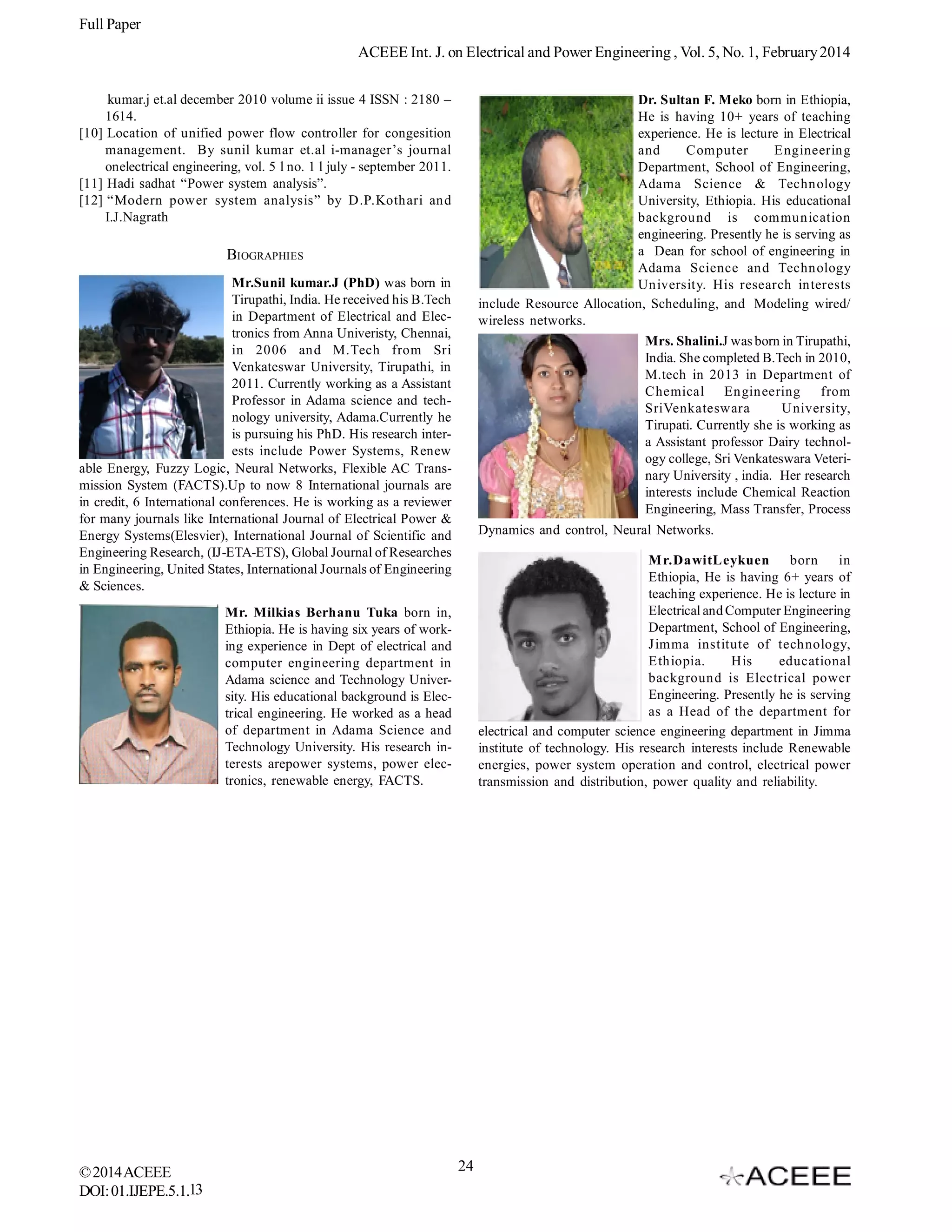 Full Paper
ACEEE Int. J. on Electrical and Power Engineering , Vol. 5, No. 1, February 2014
kumar.j et.al december 2010 volume ii issue 4 ISSN : 2180 –
1614.
[10] Location of unified power flow controller for congesition
management. By sunil kumar et.al i-manager’s journal
onelectrical engineering, vol. 5 l no. 1 l july - september 2011.
[11] Hadi sadhat “Power system analysis”.
[12] “Modern power system analysis” by D.P.Kothari and
I.J.Nagrath

Dr. Sultan F. Meko born in Ethiopia,
He is having 10+ years of teaching
experience. He is lecture in Electrical
and
Computer
Engineering
Department, School of Engineering,
Adama Science & Technology
University, Ethiopia. His educational
background is communication
engineering. Presently he is serving as
a Dean for school of engineering in
Adama Science and Technology
University. His research interests
include Resource Allocation, Scheduling, and Modeling wired/
wireless networks.
Mrs. Shalini.J was born in Tirupathi,
India. She completed B.Tech in 2010,
M.tech in 2013 in Department of
Chemical Engineering
from
SriVenkateswara
University,
Tirupati. Currently she is working as
a Assistant professor Dairy technology college, Sri Venkateswara Veterinary University , india. Her research
interests include Chemical Reaction
Engineering, Mass Transfer, Process

BIOGRAPHIES
Mr.Sunil kumar.J (PhD) was born in
Tirupathi, India. He received his B.Tech
in Department of Electrical and Electronics from Anna Univeristy, Chennai,
in 2006 and M.Tech from Sri
Venkateswar University, Tirupathi, in
2011. Currently working as a Assistant
Professor in Adama science and technology university, Adama.Currently he
is pursuing his PhD. His research interests include Power Systems, Renew
able Energy, Fuzzy Logic, Neural Networks, Flexible AC Transmission System (FACTS).Up to now 8 International journals are
in credit, 6 International conferences. He is working as a reviewer
for many journals like International Journal of Electrical Power &
Energy Systems(Elesvier), International Journal of Scientific and
Engineering Research, (IJ-ETA-ETS), Global Journal of Researches
in Engineering, United States, International Journals of Engineering
& Sciences.

Dynamics and control, Neural Networks.
M r.DawitLeykuen
born
in
Ethiopia, He is having 6+ years of
teaching experience. He is lecture in
Electrical and Computer Engineering
Department, School of Engineering,
Jimma institute of technology,
Ethiopia.
His
educational
background is Electrical power
Engineering. Presently he is serving
as a Head of the department for
electrical and computer science engineering department in Jimma
institute of technology. His research interests include Renewable
energies, power system operation and control, electrical power
transmission and distribution, power quality and reliability.

Mr. Milkias Berhanu Tuka born in,
Ethiopia. He is having six years of working experience in Dept of electrical and
computer engineering department in
Adama science and Technology University. His educational background is Electrical engineering. He worked as a head
of department in Adama Science and
Technology University. His research interests arepower systems, power electronics, renewable energy, FACTS.

© 2014 ACEEE
DOI: 01.IJEPE.5.1.13

24

 