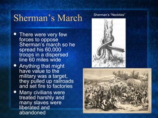 Sherman’s March






There were very few
forces to oppose
Sherman’s march so he
spread his 60,000
troops in a dispersed
line 60 miles wide
Anything that might
have value to the
military was a target,
they pulled up railroads
and set fire to factories
Many civilians were
treated harshly and
many slaves were
liberated and
abandoned

Sherman’s “Neckties”

 