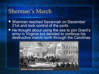 Sherman’s March
 Sherman

reached Savannah on December
21st and took control of the ports
 He thought about using the sea to join Grant’s
army in Virginia but decided to continue his
destructive march north through the Carolinas

 