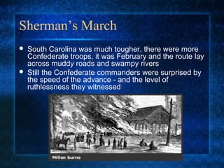 Sherman’s March




South Carolina was much tougher, there were more
Confederate troops, it was February and the route lay
across muddy roads and swampy rivers
Still the Confederate commanders were surprised by
the speed of the advance - and the level of
ruthlessness they witnessed

 