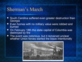 Sherman’s March





South Carolina suffered even greater destruction than
Georgia
Even homes with no military value were robbed and
burned
On February 18th the state capital of Columbia was
destroyed by fire
The event was notorious, but it remained unclear
whether Union forces started the blaze intentionally

 