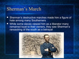 Sherman’s March



Sherman’s destructive marches made him a figure of
hate among many Southerners
While some slaves viewed him as a liberator many
remained loyal to their owners, they saw Sherman’s
ransacking of the south as a betrayal

 