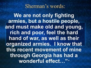 Sherman’s words:
We are not only fighting
armies, but a hostile people,
and must make old and young,
rich and poor, feel the hard
hand of war, as well as their
organized armies. I know that
this recent movement of mine
through Georgia has had a
wonderful effect…”“

 