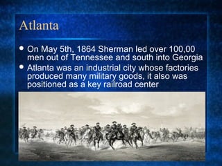 Atlanta
 On

May 5th, 1864 Sherman led over 100,00
men out of Tennessee and south into Georgia
 Atlanta was an industrial city whose factories
produced many military goods, it also was
positioned as a key railroad center

 