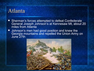 Atlanta




Sherman’s forces attempted to defeat Confederate
General Joseph Johnson’s at Kennesaw Mt, about 20
miles from Atlanta
Johnson’s men had good position and knew the
Georgia mountains and repelled the Union Army on
June 27th

 