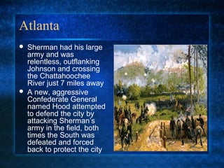 Atlanta




Sherman had his large
army and was
relentless, outflanking
Johnson and crossing
the Chattahoochee
River just 7 miles away
A new, aggressive
Confederate General
named Hood attempted
to defend the city by
attacking Sherman’s
army in the field, both
times the South was
defeated and forced
back to protect the city

 