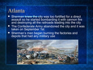 Atlanta





Sherman knew the city was too fortified for a direct
assault so he started bombarding it with cannon fire
and destroying all the railroads leading into the city
The Confederate Army abandoned the city and it was
taken on September 1st
Sherman’s men began burning the factories and
depots that had any military use

 