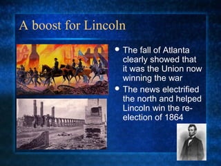 A boost for Lincoln
 The

fall of Atlanta
clearly showed that
it was the Union now
winning the war
 The news electrified
the north and helped
Lincoln win the reelection of 1864

 