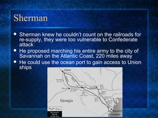 Sherman





Sherman knew he couldn’t count on the railroads for
re-supply, they were too vulnerable to Confederate
attack
He proposed marching his entire army to the city of
Savannah on the Atlantic Coast, 220 miles away
He could use the ocean port to gain access to Union
ships

 