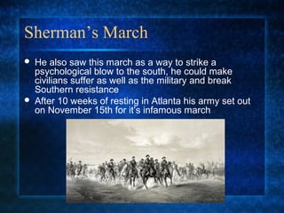 Sherman’s March




He also saw this march as a way to strike a
psychological blow to the south, he could make
civilians suffer as well as the military and break
Southern resistance
After 10 weeks of resting in Atlanta his army set out
on November 15th for it’s infamous march

 