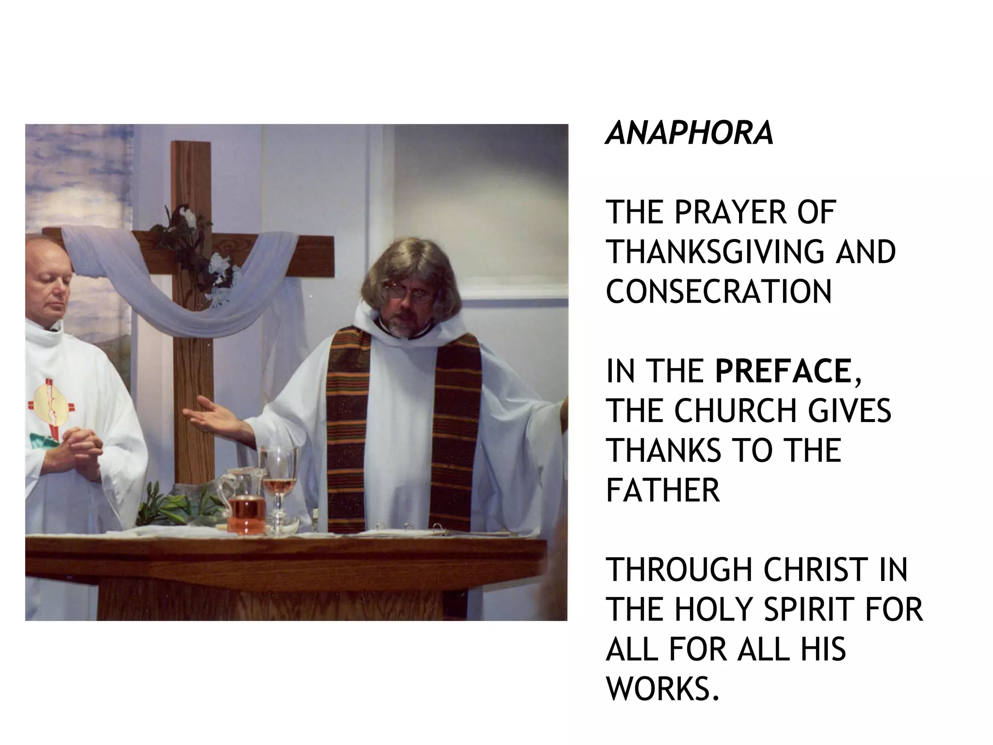 ANAPHORA
THE PRAYER OF
THANKSGIVING AND
CONSECRATION
IN THE PREFACE,
THE CHURCH GIVES
THANKS TO THE
FATHER
THROUGH CHRIST IN
THE HOLY SPIRIT FOR
ALL FOR ALL HIS
WORKS.
 
