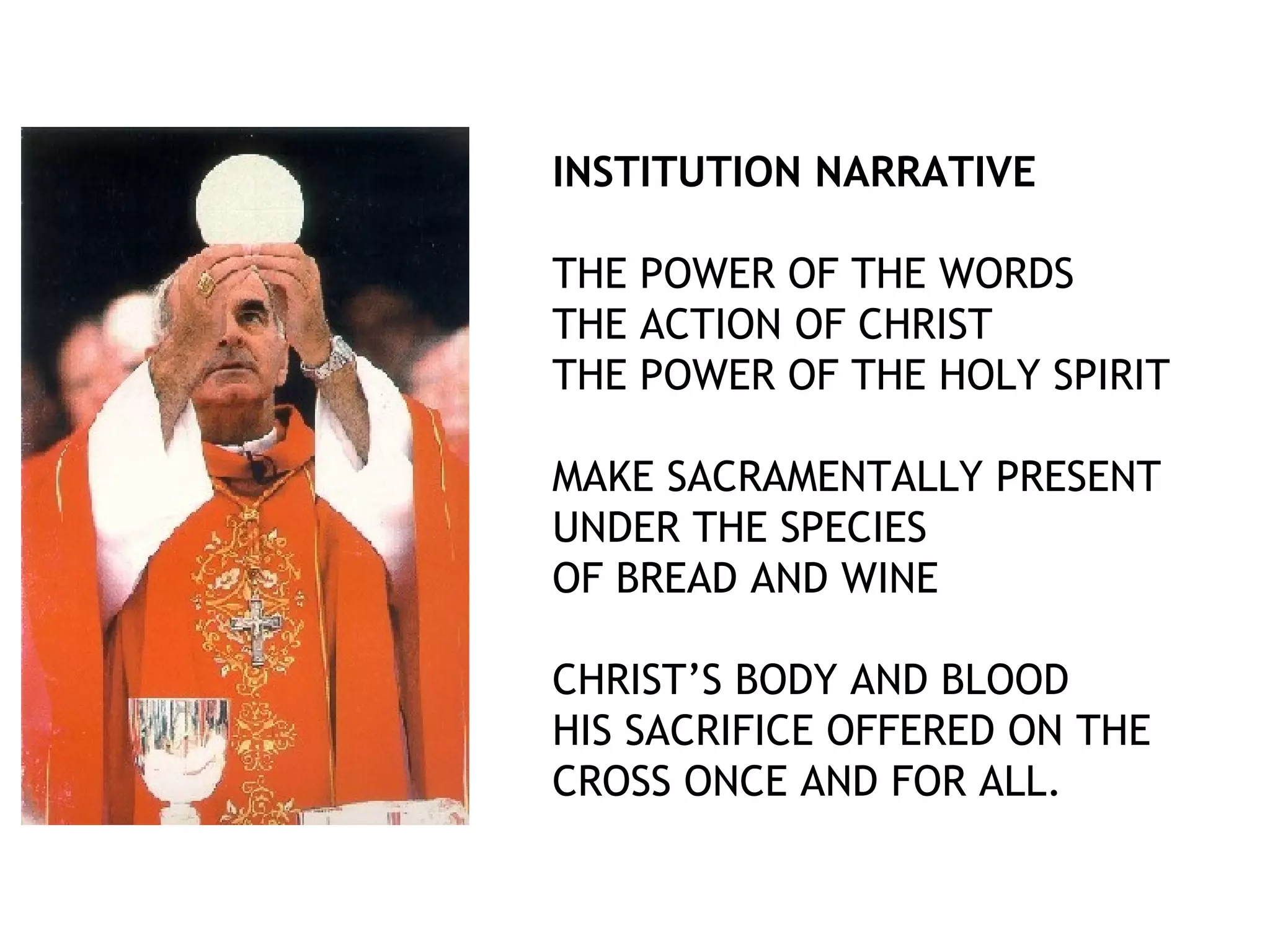 INSTITUTION NARRATIVE
THE POWER OF THE WORDS
THE ACTION OF CHRIST
THE POWER OF THE HOLY SPIRIT
MAKE SACRAMENTALLY PRESENT
UNDER THE SPECIES
OF BREAD AND WINE
CHRIST’S BODY AND BLOOD
HIS SACRIFICE OFFERED ON THE
CROSS ONCE AND FOR ALL.
 