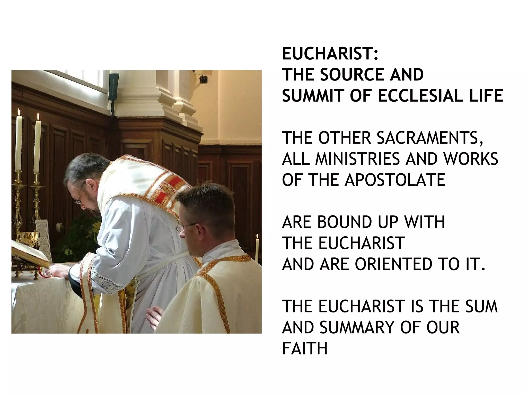 EUCHARIST:
THE SOURCE AND
SUMMIT OF ECCLESIAL LIFE
THE OTHER SACRAMENTS,
ALL MINISTRIES AND WORKS
OF THE APOSTOLATE
ARE BOUND UP WITH
THE EUCHARIST
AND ARE ORIENTED TO IT.
THE EUCHARIST IS THE SUM
AND SUMMARY OF OUR
FAITH
 