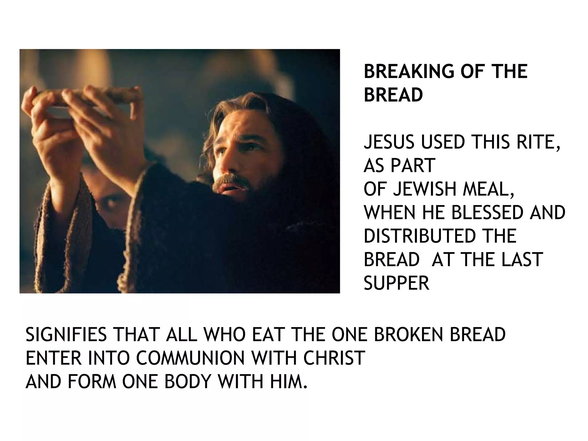 BREAKING OF THE
BREAD
JESUS USED THIS RITE,
AS PART
OF JEWISH MEAL,
WHEN HE BLESSED AND
DISTRIBUTED THE
BREAD AT THE LAST
SUPPER
SIGNIFIES THAT ALL WHO EAT THE ONE BROKEN BREAD
ENTER INTO COMMUNION WITH CHRIST
AND FORM ONE BODY WITH HIM.
 