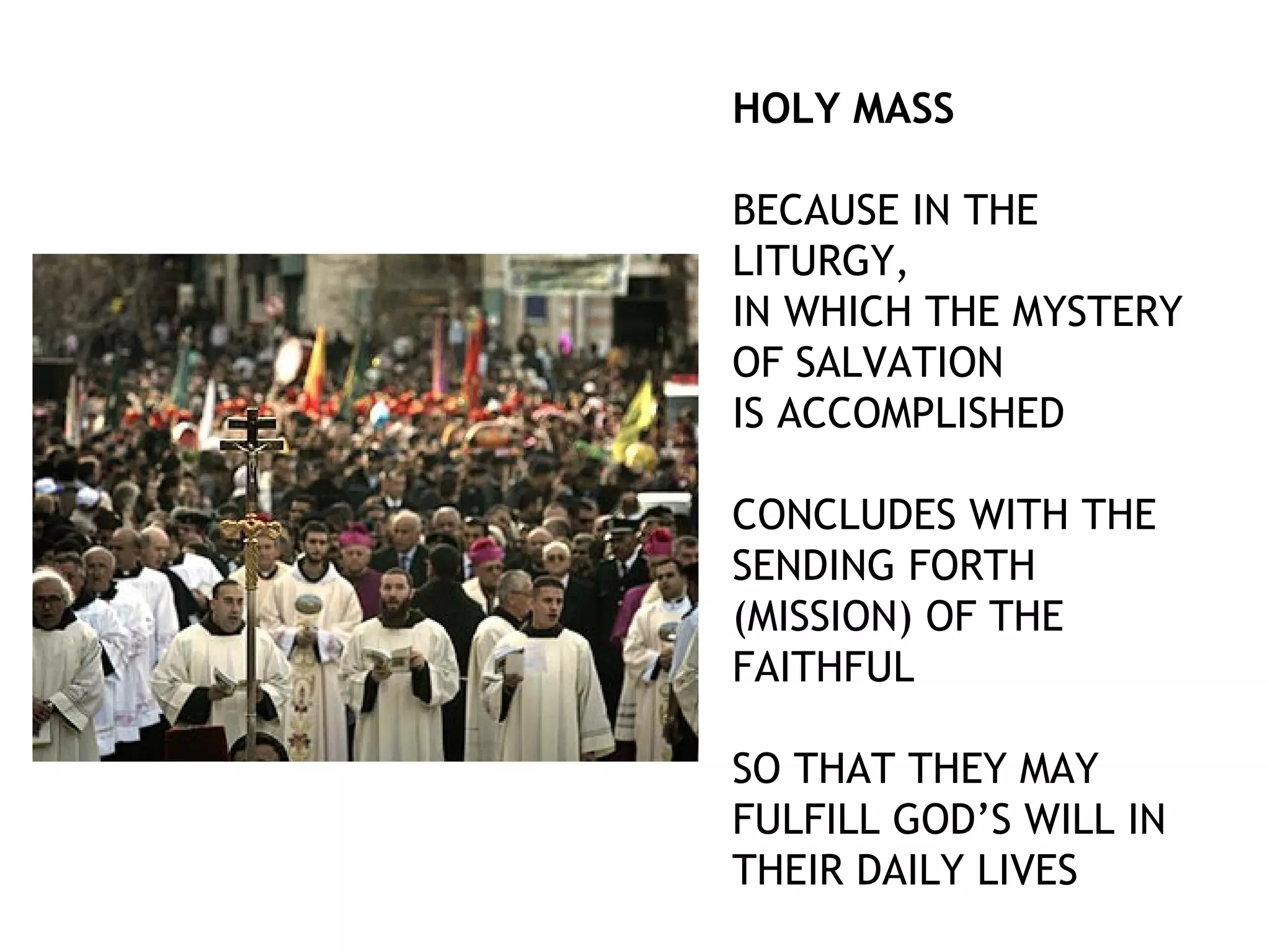 HOLY MASS
BECAUSE IN THE
LITURGY,
IN WHICH THE MYSTERY
OF SALVATION
IS ACCOMPLISHED
CONCLUDES WITH THE
SENDING FORTH
(MISSION) OF THE
FAITHFUL
SO THAT THEY MAY
FULFILL GOD’S WILL IN
THEIR DAILY LIVES
 