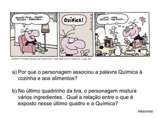 a) Por que o personagem associou a palavra Química à
cozinha e aos alimentos?
b) No último quadrinho da tira, o personagem mistura
vários ingredientes. Qual a relação entre o que é
exposto nesse último quadro e a Química?
GONSALES, Fernando. Bendito Cujo. Disponível em: <www.niquel.com.br>. Acesso em: 13 ago. 2010
 