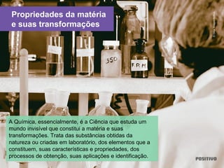 Propriedades da matéria
e suas transformações
A Química, essencialmente, é a Ciência que estuda um
mundo invisível que constitui a matéria e suas
transformações. Trata das substâncias obtidas da
natureza ou criadas em laboratório, dos elementos que a
constituem, suas características e propriedades, dos
processos de obtenção, suas aplicações e identificação.
©GlowImages/ArtBox
 