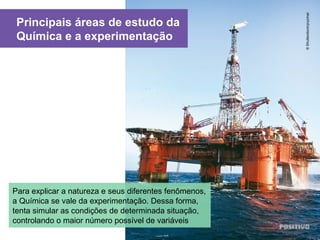 Principais áreas de estudo da
Química e a experimentação
©Shutterstock/pryzmat
Para explicar a natureza e seus diferentes fenômenos,
a Química se vale da experimentação. Dessa forma,
tenta simular as condições de determinada situação,
controlando o maior número possível de variáveis
 