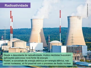 Radioatividade
Desde a descoberta da radioatividade, muitos cientistas buscavam
aplicações para essa nova fonte de energia.
Porém, a conversão de energia atômica em energia elétrica, nas
usinas nucleares, só foi possível com o processo de fissão nuclear
©iStockphoto/MichaelUtech
 