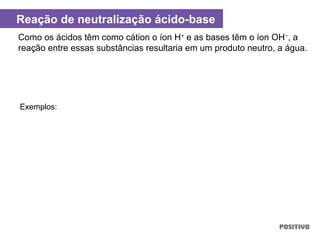 Como os ácidos têm como cátion o íon H+
e as bases têm o íon OH−
, a
reação entre essas substâncias resultaria em um produto neutro, a água.
Exemplos:
Reação de neutralização ácido-base
 