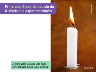 Principais áreas de estudo da
Química e a experimentação
©Shutterstock/Soleil
A combustão de uma vela pode
ser explicada pela Físico-química.
 