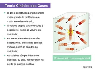 ► O gás é constituído por um número
muito grande de moléculas em
movimento desordenado;
► O volume próprio das moléculas é
desprezível frente ao volume do
recipiente;
► As forças intermoleculares são
desprezíveis, exceto nas colisões
mútuas e com as paredes do
recipiente;
► As colisões são perfeitamente
elásticas, ou seja, não resultam na
perda de energia cinética.
Teoria Cinética dos Gases
Modelo cinético para um gás ideal
JackArt,2010.Digital
 