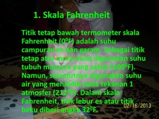 1. Skala Fahrenheit
Titik tetap bawah termometer skala
Fahrenheit (00F) adalah suhu
campuran es dan garam. Sebagai titik
tetap atas mula-mula digunakan suhu
tubuh manusia yang sehat (1000F).
Namun, selanjutnya digunakan suhu
air yang mendidih pada tekanan 1
atmosfer (2120F). Dalam skala
Fahrenheit, titik lebur es atau titik
beku diberi angka 320F.
 
