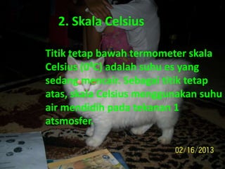 2. Skala Celsius
Titik tetap bawah termometer skala
Celsius (00C) adalah suhu es yang
sedang mencair. Sebagai titik tetap
atas, skala Celsius menggunakan suhu
air mendidih pada tekanan 1
atsmosfer.
 