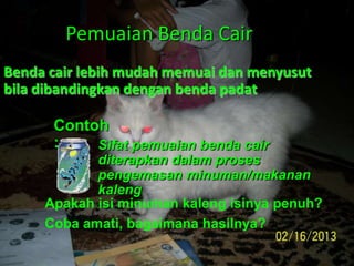 Pemuaian Benda Cair
Benda cair lebih mudah memuai dan menyusut
bila dibandingkan dengan benda padat
Contoh
: Sifat pemuaian benda cair
diterapkan dalam proses
pengemasan minuman/makanan
kaleng
Apakah isi minuman kaleng isinya penuh?
Coba amati, bagaimana hasilnya?
 